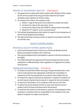 Chapter 1 – General Introduction
GM Hamad Muhammad Muneeb
REPORTS OF GOVERNMENT ANALYSTS (Past Papers)
1. The government analyst shall submit report within 60 days of the receipt
by him of this sample of the drug and shall make the test report
available to the inspector for further action.
2. On receipt of the report, the inspector shall:
a. Deliver 1 copy to the person from whom the sample was taken.
b. Forward one copy to the warrantor, if any.
c. Forward one copy to the CLB, PQCB for asking action to be taken.
d. Retain the 4th
copy for use in any prosecution.
3. The notified drug laboratory shall submit its report to the chairperson of
the Provincial Quality Control Board.
4. The board shall take necessary action on reports in accordance with the
act and the rules.
QUALITY CONTROL BOARDS
PROVINCIAL QUALITY CONTROL BOARD (PQCB)
 Each provincial government shall set up a Provincial Quality Control
Board consisting of members and a chairman.
 The provincial government shall appoint a person to be the secretary to
the PQCB.
 The PQCB shall with the approval of the provincial government and by
notification in Official Gazette make regulations to regulate the conduct
of its business.
POWERS AND FUNCTIONS OF PQCB (Past Papers)
1. To inspect any premises where any drug is being manufactured or sold
and to recommend to the appropriate authority the cancellation or
suspension of the license granted to any person who violates the act.
2. To inspect the reports of provincial inspectors in respect of violations of
act and reports of government analysts in respect for test and analysis.
3. To exercise all the powers of an inspector under this act and rules.
4. To advise the provincial government on ways and means to ensure
quality control of drugs manufactured in the province.
5. To ascertain the names of such directors, partners and employees of the
company or institution who are responsible for the violation of act and
allow an inspector to inspect such persons.
20
 