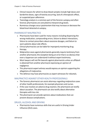 Chapter 2 – Role of Forensic Pharmacist
GM Hamad Muhammad Muneeb
 Clinical reasons for which to draw blood samples include high doses and
borderline doses, signs of toxicity occurring, lack of a therapeutic effect,
or suspected poor adherence.
 Toxicology analysis is a common part of the forensic autopsy and often
forensic pharmacists are consulted to interpret drug levels.
 Numerous changes occur postmortem that may increase or decrease the
blood level detected at autopsy.
PHARMACIST MALPRACTICE
 Pharmacists have been sued for many reasons including dispensing the
wrong medication, compounding errors, failure to detect interactions,
failure to contact prescribers about excessive dosages, and failure to
warn patients about side effects.
 Clinical pharmacists can be liable for improperly monitoring drug
therapy.
 Malpractice cases against pharmacists generally require testimony from
another pharmacist; the exception being an error that is so obvious that
even a layperson can understand it without expert testimony.
 Most lawyers will not file lawsuits against pharmacists unless an affidavit
is obtained from another pharmacist expressing an opinion of
negligence.
 This pharmacist expert witness would express an opinion supporting the
allegations of malpractice.
 The defense may have pharmacists as expert witnesses for rebuttals.
MALPRACTICE AGAINST OTHER HEALTH PROFESSIONALS
 The forensic pharmacist can assist attorneys regarding malpractice cases
of other health professionals, for example physicians and nurses.
 If the case involves an adverse drug reaction, the pharmacist can testify
about causation. The pharmacist can also testify about alternative
therapies with less risk.
 The pharmacist can provide opinions about medications that can
prevent disease complications.
DRUGS, ALCOHOL AND DRIVING
 Pharmacists have numerous skills that are useful in Driving Under
Influence (DUI) cases.
24
 