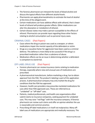Chapter 2 – Role of Forensic Pharmacist
GM Hamad Muhammad Muneeb
 The forensic pharmacist can interpret the levels of blood alcohol and
discuss the typical effects from different alcohol levels.
 Pharmacists can apply pharmacokinetics to estimate the level of alcohol
at the time of the alleged event.
 Certain medications can have additive effects with ethanol, that is lower
levels of ethanol will produce greater effects. Other medications can
alter the absorption or metabolism of ethanol.
 Certain disease states may make a person susceptible to the effects of
ethanol. Pharmacists can provide input regarding these other factors
relating to alcohol consumption such as personal injury cases.
CRIMINAL CASES (Past Papers)
 Cases where the drug or poison was used as a weapon, or where
medications impair the mental capacity of the defendant or victim.
 Drugs as a causative factor for aggression have been used as a criminal
defense. This defense is more likely to be successful if the drug is a
prescribed medication rather than a substance of abuse.
 Medication effects can be an issue in determining whether a defendant
is competent to stand trial.
OFF-LABEL DRUG USE (Past Papers)
 Forensic pharmacist can review insurance claims relating to medication
therapy, especially where new and unusual uses of medications are
prescribed.
 A pharmaceutical manufacturer, before marketing a drug, has to obtain
approval from the FDA. The product’s labeling is part of this application
process. A pharmaceutical company may only market the drug for
conditions that the FDA has approved.
 However, health care providers may prescribe marketed medications for
uses other than FDA-approved uses. These are referred to as
‘‘unlabeled’’ or ‘‘off-label’’ uses.
 Patients, medical professionals, and health care organizations often
submit claims to insurance companies, seeking payment for unlabeled
uses. This may raise ‘‘red flags’’ with the insurance company. A forensic
pharmacist can review such claims and offer an opinion whether the use
is reasonable and common practice.
 Prescribing off label medications is in itself not malpractice. Many off-
label uses of medications are appropriate and medically necessary. The
25
 