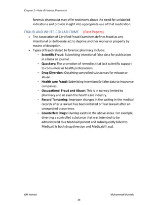Chapter 2 – Role of Forensic Pharmacist
GM Hamad Muhammad Muneeb
forensic pharmacist may offer testimony about the need for unlabeled
indications and provide insight into appropriate use of that medication.
FRAUD AND WHITE-COLLAR CRIME (Past Papers)
 The Association of Certified Fraud Examiners defines fraud as any
intentional or deliberate act to deprive another money or property by
means of deception.
 Types of fraud related to forensic pharmacy include:
­ Scientific Fraud: Submitting intentional false data for publication
in a book or journal.
­ Quackery: The promotion of remedies that lack scientific support
to consumers or health professionals.
­ Drug Diversion: Obtaining controlled substances for misuse or
abuse.
­ Health care Fraud: Submitting intentionally false data to insurance
companies.
­ Occupational Fraud and Abuse: This is in no way limited to
pharmacy and or even the health care industry.
­ Record Tampering: Improper changes in the writing in the medical
records after a lawsuit has been initiated or fear lawsuit after an
unexpected occurrence.
­ Counterfeit Drugs: Overlap exists in the above areas. For example,
diverting a controlled substance that was intended to be
administered to a Medicaid patient and subsequently billed to
Medicaid is both drug diversion and Medicaid fraud.
26
 
