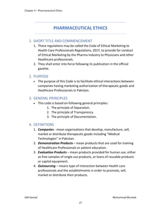 Chapter 3 – Pharmaceutical Ethics
GM Hamad Muhammad Muneeb
PHARMACEUTICAL ETHICS
1. SHORT TITLE AND COMMENCEMENT
1. These regulations may be called the Code of Ethical Marketing to
Health Care Professionals Regulations, 2017, to provide for conduct
of Ethical Marketing by the Pharma Industry to Physicians and other
Healthcare professionals.
2. They shall enter into force following its publication in the official
gazette.
2. PURPOSE
 The purpose of this Code is to facilitate ethical interactions between
companies having marketing authorization of therapeutic goods and
Healthcare Professionals in Pakistan.
3. GENERAL PRINCIPLES
 This code is based on following general principles:
1. The principle of Separation.
2. The principle of Transparency.
3. The principle of Documentation.
4. DEFINITIONS
1. Companies - mean organizations that develop, manufacture, sell,
market or distribute therapeutic goods including “Medical
Technologies” in Pakistan.
2. Demonstration Products – mean products that are used for training
of Healthcare Professionals or patient education.
3. Evaluation Products – mean products provided for human use, either
as free samples of single use products, or loans of reusable products
or capital equipment.
4. Outsourcing – means type of interaction between Health care
professionals and the establishments in order to promote, sell,
market or distribute their products.
27
 