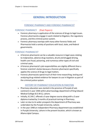 Chapter 1 – General Introduction
GM Hamad Muhammad Muneeb
GENERAL INTRODUCTION
FORENSIC PHARMACY AND FORENSIC PHARMACIST
FORENSIC PHARMACY (Past Papers)
 Forensic pharmacy is application of the sciences of drugs to legal issues.
Forensic pharmacists engage in work related to litigation, the regulatory
process, and the criminal justice system.
 Forensic pharmacy overlaps with many other forensic fields and
Pharmacists hold a variety of positions with local, state, and federal
governments.
FORENSIC PHARMACIST
 A forensic pharmacist can be a valuable resource in legal cases relating
to malpractice, adverse drug reactions, drunk and drugged driving,
health care fraud, poisoning, and numerous other types of civil and
criminal cases.
 A forensic pharmacist's job responsibilities are slightly different than a
forensic scientist's duties because a forensic pharmacist specifically
applies the science of drugs to legal matters.
 Forensic pharmacists spend much of their time researching, testing and
analyzing drug-related evidence for lawyers to use in litigation as part of
the criminal justice system.
HISTORY OF PHARMACY EDUCATION IN PAKISTAN
 Pharmacy education was started in the province of Punjab of sub-
continent in year 1944 within pharmacology department of King Edward
Medical College (K.E.M.C), Lahore.
 Initially, K.E.M.C. offered a 3-year degree course along with a 2-year
diploma tracked by 3 months of practical training in Pharmacy.
 Later on due to its wider prospects the department of Pharmacy was
undertaken by the Punjab University, Lahore.
 In the year 1948 an independent Pharmacy department was established
in Punjab University, Lahore in the present location, which is known as
Allama Iqbal Campus.
1
 