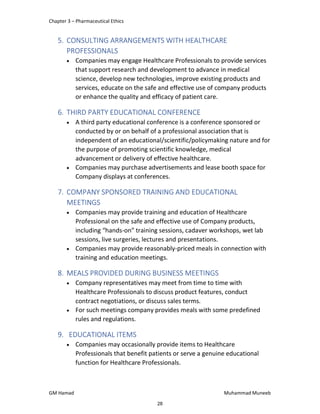 Chapter 3 – Pharmaceutical Ethics
GM Hamad Muhammad Muneeb
5. CONSULTING ARRANGEMENTS WITH HEALTHCARE
PROFESSIONALS
 Companies may engage Healthcare Professionals to provide services
that support research and development to advance in medical
science, develop new technologies, improve existing products and
services, educate on the safe and effective use of company products
or enhance the quality and efficacy of patient care.
6. THIRD PARTY EDUCATIONAL CONFERENCE
 A third party educational conference is a conference sponsored or
conducted by or on behalf of a professional association that is
independent of an educational/scientific/policymaking nature and for
the purpose of promoting scientific knowledge, medical
advancement or delivery of effective healthcare.
 Companies may purchase advertisements and lease booth space for
Company displays at conferences.
7. COMPANY SPONSORED TRAINING AND EDUCATIONAL
MEETINGS
 Companies may provide training and education of Healthcare
Professional on the safe and effective use of Company products,
including “hands-on” training sessions, cadaver workshops, wet lab
sessions, live surgeries, lectures and presentations.
 Companies may provide reasonably-priced meals in connection with
training and education meetings.
8. MEALS PROVIDED DURING BUSINESS MEETINGS
 Company representatives may meet from time to time with
Healthcare Professionals to discuss product features, conduct
contract negotiations, or discuss sales terms.
 For such meetings company provides meals with some predefined
rules and regulations.
9. EDUCATIONAL ITEMS
 Companies may occasionally provide items to Healthcare
Professionals that benefit patients or serve a genuine educational
function for Healthcare Professionals.
28
 