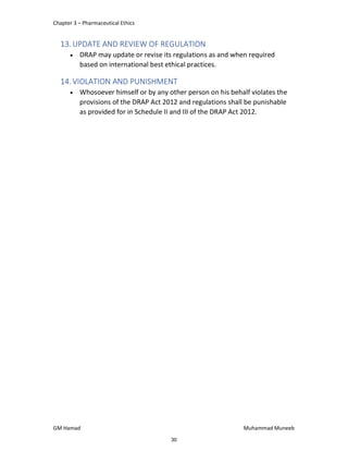 Chapter 3 – Pharmaceutical Ethics
GM Hamad Muhammad Muneeb
13.UPDATE AND REVIEW OF REGULATION
 DRAP may update or revise its regulations as and when required
based on international best ethical practices.
14.VIOLATION AND PUNISHMENT
 Whosoever himself or by any other person on his behalf violates the
provisions of the DRAP Act 2012 and regulations shall be punishable
as provided for in Schedule II and III of the DRAP Act 2012.
30
 
