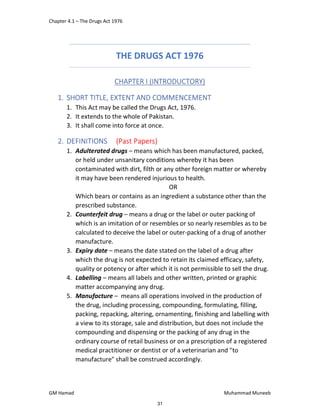 Chapter 4.1 – The Drugs Act 1976
GM Hamad Muhammad Muneeb
THE DRUGS ACT 1976
CHAPTER I (INTRODUCTORY)
1. SHORT TITLE, EXTENT AND COMMENCEMENT
1. This Act may be called the Drugs Act, 1976.
2. It extends to the whole of Pakistan.
3. It shall come into force at once.
2. DEFINITIONS (Past Papers)
1. Adulterated drugs – means which has been manufactured, packed,
or held under unsanitary conditions whereby it has been
contaminated with dirt, filth or any other foreign matter or whereby
it may have been rendered injurious to health.
OR
Which bears or contains as an ingredient a substance other than the
prescribed substance.
2. Counterfeit drug – means a drug or the label or outer packing of
which is an imitation of or resembles or so nearly resembles as to be
calculated to deceive the label or outer-packing of a drug of another
manufacture.
3. Expiry date – means the date stated on the label of a drug after
which the drug is not expected to retain its claimed efficacy, safety,
quality or potency or after which it is not permissible to sell the drug.
4. Labelling – means all labels and other written, printed or graphic
matter accompanying any drug.
5. Manufacture – means all operations involved in the production of
the drug, including processing, compounding, formulating, filling,
packing, repacking, altering, ornamenting, finishing and labelling with
a view to its storage, sale and distribution, but does not include the
compounding and dispensing or the packing of any drug in the
ordinary course of retail business or on a prescription of a registered
medical practitioner or dentist or of a veterinarian and "to
manufacture" shall be construed accordingly.
31
 