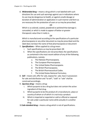 Chapter 4.1 – The Drugs Act 1976
GM Hamad Muhammad Muneeb
6. Misbranded drug – means a drug which is not labelled with such
directions for use and such warnings against use in indications where
its use may be dangerous to health, or against unsafe dosage or
duration of administration or application in such manner and form as
are necessary for the protection of users or as may be prescribed.
OR
Which is so colored, coated, powdered or polished that damage is
concealed, or which is made to appear of better or greater
therapeutic value than it really is.
OR
Which is manufactured according to the specifications of a particular
pharmacopoeia or any other document as may be prescribed and the
label does not bear the name of that pharmacopoeia or document
7. Specifications – When applied to a drug mean:
i. Such specifications as may be prescribed. OR
ii. When the specifications are not prescribed, the specifications
as contained in the most recent edition of any of the following
publications, namely:
a. The Pakistan Pharmacopoeia.
b. The European Pharmacopoeia.
c. The United States Pharmacopoeia.
d. The British Pharmacopoeia.
e. The British Pharmaceutical Codex.
f. The United States National Formulary.
8. Sell – means sell, offer for sale, expose for. sale, have in possession
for sale and distribution and "to sell", "sold" or "sale" shall be
construed accordingly.
9. Spurious drug – means a drug:
i. Which purports to be a drug but does not contain the active
ingredient of that drug.
ii. Which purports to be the product of a manufacturer, place or
country of whom or of which it is not truly a product.
iii. Which is imported or exported or sold or offered or exposed
for sale under a particular name while actually it is another
drug.
10.Sub-standard drug – means a drug which is not of specifications.
32
 