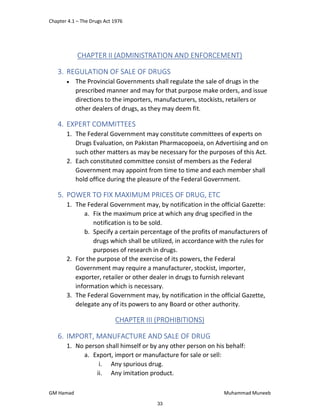 Chapter 4.1 – The Drugs Act 1976
GM Hamad Muhammad Muneeb
CHAPTER II (ADMINISTRATION AND ENFORCEMENT)
3. REGULATION OF SALE OF DRUGS
 The Provincial Governments shall regulate the sale of drugs in the
prescribed manner and may for that purpose make orders, and issue
directions to the importers, manufacturers, stockists, retailers or
other dealers of drugs, as they may deem fit.
4. EXPERT COMMITTEES
1. The Federal Government may constitute committees of experts on
Drugs Evaluation, on Pakistan Pharmacopoeia, on Advertising and on
such other matters as may be necessary for the purposes of this Act.
2. Each constituted committee consist of members as the Federal
Government may appoint from time to time and each member shall
hold office during the pleasure of the Federal Government.
5. POWER TO FIX MAXIMUM PRICES OF DRUG, ETC
1. The Federal Government may, by notification in the official Gazette:
a. Fix the maximum price at which any drug specified in the
notification is to be sold.
b. Specify a certain percentage of the profits of manufacturers of
drugs which shall be utilized, in accordance with the rules for
purposes of research in drugs.
2. For the purpose of the exercise of its powers, the Federal
Government may require a manufacturer, stockist, importer,
exporter, retailer or other dealer in drugs to furnish relevant
information which is necessary.
3. The Federal Government may, by notification in the official Gazette,
delegate any of its powers to any Board or other authority.
CHAPTER III (PROHIBITIONS)
6. IMPORT, MANUFACTURE AND SALE OF DRUG
1. No person shall himself or by any other person on his behalf:
a. Export, import or manufacture for sale or sell:
i. Any spurious drug.
ii. Any imitation product.
33
 