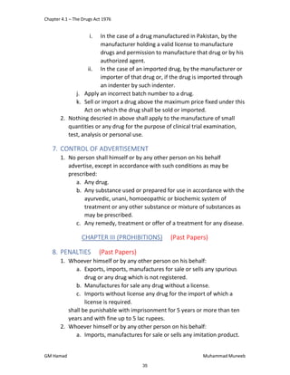 Chapter 4.1 – The Drugs Act 1976
GM Hamad Muhammad Muneeb
i. In the case of a drug manufactured in Pakistan, by the
manufacturer holding a valid license to manufacture
drugs and permission to manufacture that drug or by his
authorized agent.
ii. In the case of an imported drug, by the manufacturer or
importer of that drug or, if the drug is imported through
an indenter by such indenter.
j. Apply an incorrect batch number to a drug.
k. Sell or import a drug above the maximum price fixed under this
Act on which the drug shall be sold or imported.
2. Nothing descried in above shall apply to the manufacture of small
quantities or any drug for the purpose of clinical trial examination,
test, analysis or personal use.
7. CONTROL OF ADVERTISEMENT
1. No person shall himself or by any other person on his behalf
advertise, except in accordance with such conditions as may be
prescribed:
a. Any drug.
b. Any substance used or prepared for use in accordance with the
ayurvedic, unani, homoeopathic or biochemic system of
treatment or any other substance or mixture of substances as
may be prescribed.
c. Any remedy, treatment or offer of a treatment for any disease.
CHAPTER III (PROHIBITIONS) (Past Papers)
8. PENALTIES (Past Papers)
1. Whoever himself or by any other person on his behalf:
a. Exports, imports, manufactures for sale or sells any spurious
drug or any drug which is not registered.
b. Manufactures for sale any drug without a license.
c. Imports without license any drug for the import of which a
license is required.
shall be punishable with imprisonment for 5 years or more than ten
years and with fine up to 5 lac rupees.
2. Whoever himself or by any other person on his behalf:
a. Imports, manufactures for sale or sells any imitation product.
35
 