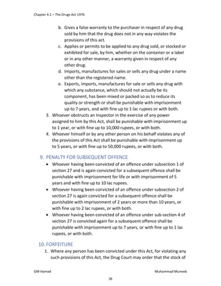 Chapter 4.1 – The Drugs Act 1976
GM Hamad Muhammad Muneeb
b. Gives a false warranty to the purchaser in respect of any drug
sold by him that the drug does not in any way violates the
provisions of this act.
c. Applies or permits to be applied to any drug sold, or stocked or
exhibited for sale, by him, whether on the container or a label
or in any other manner, a warranty given in respect of any
other drug.
d. Imports, manufactures for sales or sells any drug under a name
other than the registered name.
e. Exports, imports, manufactures for sale or sells any drug with
which any substance, which should not actually be its
component, has been mixed or packed so as to reduce its
quality or strength or shall be punishable with imprisonment
up to 7 years, and with fine up to 1 lac rupees or with both.
3. Whoever obstructs an Inspector in the exercise of any power
assigned to him by this Act, shall be punishable with imprisonment up
to 1 year, or with fine up to 10,000 rupees, or with both.
4. Whoever himself or by any other person on his behalf violates any of
the provisions of this Act shall be punishable with imprisonment up
to 5 years, or with fine up to 50,000 rupees, or with both.
9. PENALTY FOR SUBSEQUENT OFFENCE
 Whoever having been convicted of an offence under subsection 1 of
section 27 and is again convicted for a subsequent offence shall be
punishable with imprisonment for life or with imprisonment of 5
years and with fine up to 10 lac rupees.
 Whoever having been convicted of an offence under subsection 2 of
section 27 is again convicted for a subsequent offence shall be
punishable with imprisonment of 2 years or more than 10 years, or
with fine up to 2 lac rupees, or with both.
 Whoever having been convicted of an offence under sub-section 4 of
section 27 is convicted again for a subsequent offence shall be
punishable with imprisonment up to 7 years, or with fine up to 1 lac
rupees, or with both.
10.FORFEITURE
1. Where any person has been convicted under this Act, for violating any
such provisions of this Act, the Drug Court may order that the stock of
36
 