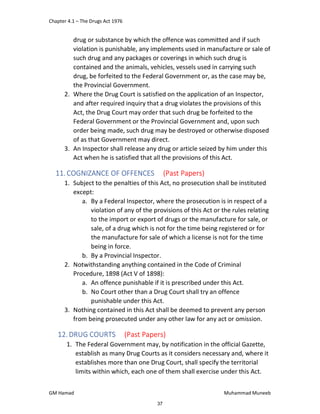 Chapter 4.1 – The Drugs Act 1976
GM Hamad Muhammad Muneeb
drug or substance by which the offence was committed and if such
violation is punishable, any implements used in manufacture or sale of
such drug and any packages or coverings in which such drug is
contained and the animals, vehicles, vessels used in carrying such
drug, be forfeited to the Federal Government or, as the case may be,
the Provincial Government.
2. Where the Drug Court is satisfied on the application of an Inspector,
and after required inquiry that a drug violates the provisions of this
Act, the Drug Court may order that such drug be forfeited to the
Federal Government or the Provincial Government and, upon such
order being made, such drug may be destroyed or otherwise disposed
of as that Government may direct.
3. An Inspector shall release any drug or article seized by him under this
Act when he is satisfied that all the provisions of this Act.
11.COGNIZANCE OF OFFENCES (Past Papers)
1. Subject to the penalties of this Act, no prosecution shall be instituted
except:
a. By a Federal Inspector, where the prosecution is in respect of a
violation of any of the provisions of this Act or the rules relating
to the import or export of drugs or the manufacture for sale, or
sale, of a drug which is not for the time being registered or for
the manufacture for sale of which a license is not for the time
being in force.
b. By a Provincial Inspector.
2. Notwithstanding anything contained in the Code of Criminal
Procedure, 1898 (Act V of 1898):
a. An offence punishable if it is prescribed under this Act.
b. No Court other than a Drug Court shall try an offence
punishable under this Act.
3. Nothing contained in this Act shall be deemed to prevent any person
from being prosecuted under any other law for any act or omission.
12. DRUG COURTS (Past Papers)
1. The Federal Government may, by notification in the official Gazette,
establish as many Drug Courts as it considers necessary and, where it
establishes more than one Drug Court, shall specify the territorial
limits within which, each one of them shall exercise under this Act.
37
 