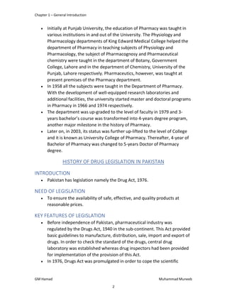 Chapter 1 – General Introduction
GM Hamad Muhammad Muneeb
 Initially at Punjab University, the education of Pharmacy was taught in
various institutions in and out of the University. The Physiology and
Pharmacology departments of King Edward Medical College helped the
department of Pharmacy in teaching subjects of Physiology and
Pharmacology, the subject of Pharmacognosy and Pharmaceutical
chemistry were taught in the department of Botany, Government
College, Lahore and in the department of Chemistry, University of the
Punjab, Lahore respectively. Pharmaceutics, however, was taught at
present premises of the Pharmacy department.
 In 1958 all the subjects were taught in the Department of Pharmacy.
With the development of well-equipped research laboratories and
additional facilities, the university started master and doctoral programs
in Pharmacy in 1966 and 1974 respectively.
 The department was up-graded to the level of faculty in 1979 and 3-
years bachelor’s course was transformed into 4-years degree program,
another major milestone in the history of Pharmacy.
 Later on, in 2003, its status was further up-lifted to the level of College
and it is known as University College of Pharmacy. Thereafter, 4-year of
Bachelor of Pharmacy was changed to 5-years Doctor of Pharmacy
degree.
HISTORY OF DRUG LEGISLATION IN PAKISTAN
INTRODUCTION
 Pakistan has legislation namely the Drug Act, 1976.
NEED OF LEGISLATION
 To ensure the availability of safe, effective, and quality products at
reasonable prices.
KEY FEATURES OF LEGISLATION
 Before independence of Pakistan, pharmaceutical industry was
regulated by the Drugs Act, 1940 in the sub-continent. This Act provided
basic guidelines to manufacture, distribution, sale, import and export of
drugs. In order to check the standard of the drugs, central drug
laboratory was established whereas drug inspectors had been provided
for implementation of the provision of this Act.
 In 1976, Drugs Act was promulgated in order to cope the scientific
2
 