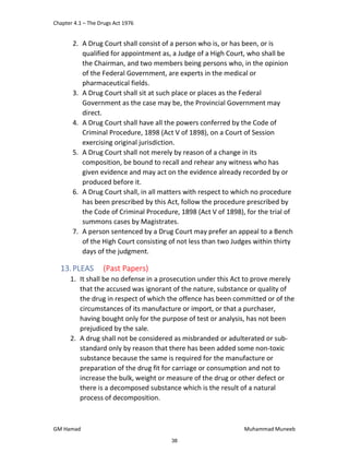 Chapter 4.1 – The Drugs Act 1976
GM Hamad Muhammad Muneeb
2. A Drug Court shall consist of a person who is, or has been, or is
qualified for appointment as, a Judge of a High Court, who shall be
the Chairman, and two members being persons who, in the opinion
of the Federal Government, are experts in the medical or
pharmaceutical fields.
3. A Drug Court shall sit at such place or places as the Federal
Government as the case may be, the Provincial Government may
direct.
4. A Drug Court shall have all the powers conferred by the Code of
Criminal Procedure, 1898 (Act V of 1898), on a Court of Session
exercising original jurisdiction.
5. A Drug Court shall not merely by reason of a change in its
composition, be bound to recall and rehear any witness who has
given evidence and may act on the evidence already recorded by or
produced before it.
6. A Drug Court shall, in all matters with respect to which no procedure
has been prescribed by this Act, follow the procedure prescribed by
the Code of Criminal Procedure, 1898 (Act V of 1898), for the trial of
summons cases by Magistrates.
7. A person sentenced by a Drug Court may prefer an appeal to a Bench
of the High Court consisting of not less than two Judges within thirty
days of the judgment.
13.PLEAS (Past Papers)
1. It shall be no defense in a prosecution under this Act to prove merely
that the accused was ignorant of the nature, substance or quality of
the drug in respect of which the offence has been committed or of the
circumstances of its manufacture or import, or that a purchaser,
having bought only for the purpose of test or analysis, has not been
prejudiced by the sale.
2. A drug shall not be considered as misbranded or adulterated or sub-
standard only by reason that there has been added some non-toxic
substance because the same is required for the manufacture or
preparation of the drug fit for carriage or consumption and not to
increase the bulk, weight or measure of the drug or other defect or
there is a decomposed substance which is the result of a natural
process of decomposition.
38
 