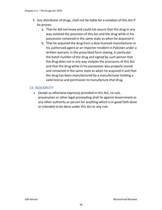 Chapter 4.1 – The Drugs Act 1976
GM Hamad Muhammad Muneeb
3. Any distributor of drugs, shall not be liable for a violation of this Act if
he proves:
a. That he did not know and could not assure that the drug in any
way violated the provision of this Act and the drug while in his
possession remained in the same state as when he acquired it.
b. That he acquired the drug from a duly licensed manufacturer or
his authorized agent or an importer resident in Pakistan under a
written warrant, in the prescribed form stating, in particular.
the batch number of the drug and signed by such person that
the drug does not in any way violates the provisions of this Act
and that the drug while in his possession was properly stored
and remained in the same state as when he acquired it and that
the drug has been manufactured by a manufacturer holding a
valid license and permission to manufacture that drug.
14. INDEMNITY
 Except as otherwise expressly provided in this Act, no suit,
prosecution or other legal proceeding shall lie against Government or
any other authority or person for anything which is in good faith done
or intended to be done under this Act or any rule.
39
 