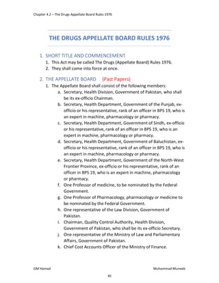 Chapter 4.2 – The Drugs Appellate Board Rules 1976
GM Hamad Muhammad Muneeb
THE DRUGS APPELLATE BOARD RULES 1976
1. SHORT TITLE AND COMMENCEMENT
1. This Act may be called The Drugs (Appellate Board) Rules 1976.
2. They shall come into force at once.
2. THE APPELLATE BOARD (Past Papers)
1. The Appellate Board shall consist of the following members:
a. Secretary, Health Division, Government of Pakistan, who shall
be its ex-officio Chairman.
b. Secretary, Health Department, Government of the Punjab, ex-
officio or his representative, rank of an officer in BPS 19, who is
an expert in machine, pharmacology or pharmacy.
c. Secretary, Health Department, Government of Sindh, ex-officio
or his representative, rank of an officer in BPS 19, who is an
expert in machine, pharmacology or pharmacy.
d. Secretary, Health Department, Government of Baluchistan, ex-
officio or his representative, rank of an officer in BPS 19, who is
an expert in machine, pharmacology or pharmacy.
e. Secretary, Health Department, Government of the North-West
Frontier Province, ex-officio or his representative, rank of an
officer in BPS 19, who is an expert in machine, pharmacology
or pharmacy.
f. One Professor of medicine, to be nominated by the Federal
Government.
g. One Professor of Pharmacology, pharmacology or medicine to
be nominated by the Federal Government.
h. One representative of the Law Division, Government of
Pakistan.
i. Chairman, Quality Control Authority, Health Division,
Government of Pakistan, who shall be its ex-officio Secretary.
j. One representative of the Ministry of Law and Parliamentary
Affairs, Government of Pakistan.
k. Chief Cost Accounts Officer of the Ministry of Finance.
40
 