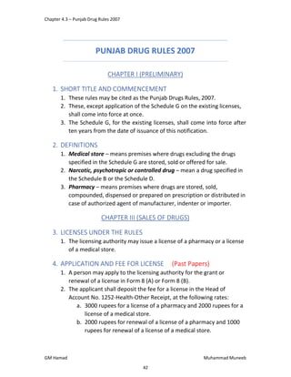 Chapter 4.3 – Punjab Drug Rules 2007
GM Hamad Muhammad Muneeb
PUNJAB DRUG RULES 2007
CHAPTER I (PRELIMINARY)
1. SHORT TITLE AND COMMENCEMENT
1. These rules may be cited as the Punjab Drugs Rules, 2007.
2. These, except application of the Schedule G on the existing licenses,
shall come into force at once.
3. The Schedule G, for the existing licenses, shall come into force after
ten years from the date of issuance of this notification.
2. DEFINITIONS
1. Medical store – means premises where drugs excluding the drugs
specified in the Schedule G are stored, sold or offered for sale.
2. Narcotic, psychotropic or controlled drug – mean a drug specified in
the Schedule B or the Schedule D.
3. Pharmacy – means premises where drugs are stored, sold,
compounded, dispensed or prepared on prescription or distributed in
case of authorized agent of manufacturer, indenter or importer.
CHAPTER III (SALES OF DRUGS)
3. LICENSES UNDER THE RULES
1. The licensing authority may issue a license of a pharmacy or a license
of a medical store.
4. APPLICATION AND FEE FOR LICENSE (Past Papers)
1. A person may apply to the licensing authority for the grant or
renewal of a license in Form 8 (A) or Form 8 (B).
2. The applicant shall deposit the fee for a license in the Head of
Account No. 1252-Health-Other Receipt, at the following rates:
a. 3000 rupees for a license of a pharmacy and 2000 rupees for a
license of a medical store.
b. 2000 rupees for renewal of a license of a pharmacy and 1000
rupees for renewal of a license of a medical store.
42
 