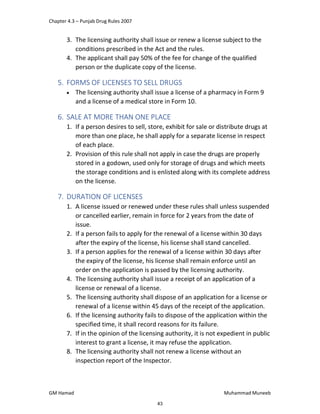 Chapter 4.3 – Punjab Drug Rules 2007
GM Hamad Muhammad Muneeb
3. The licensing authority shall issue or renew a license subject to the
conditions prescribed in the Act and the rules.
4. The applicant shall pay 50% of the fee for change of the qualified
person or the duplicate copy of the license.
5. FORMS OF LICENSES TO SELL DRUGS
 The licensing authority shall issue a license of a pharmacy in Form 9
and a license of a medical store in Form 10.
6. SALE AT MORE THAN ONE PLACE
1. If a person desires to sell, store, exhibit for sale or distribute drugs at
more than one place, he shall apply for a separate license in respect
of each place.
2. Provision of this rule shall not apply in case the drugs are properly
stored in a godown, used only for storage of drugs and which meets
the storage conditions and is enlisted along with its complete address
on the license.
7. DURATION OF LICENSES
1. A license issued or renewed under these rules shall unless suspended
or cancelled earlier, remain in force for 2 years from the date of
issue.
2. If a person fails to apply for the renewal of a license within 30 days
after the expiry of the license, his license shall stand cancelled.
3. If a person applies for the renewal of a license within 30 days after
the expiry of the license, his license shall remain enforce until an
order on the application is passed by the licensing authority.
4. The licensing authority shall issue a receipt of an application of a
license or renewal of a license.
5. The licensing authority shall dispose of an application for a license or
renewal of a license within 45 days of the receipt of the application.
6. If the licensing authority fails to dispose of the application within the
specified time, it shall record reasons for its failure.
7. If in the opinion of the licensing authority, it is not expedient in public
interest to grant a license, it may refuse the application.
8. The licensing authority shall not renew a license without an
inspection report of the Inspector.
43
 