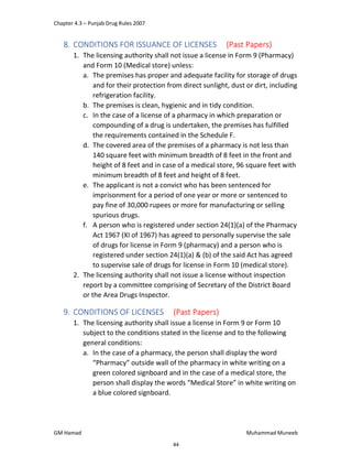 Chapter 4.3 – Punjab Drug Rules 2007
GM Hamad Muhammad Muneeb
8. CONDITIONS FOR ISSUANCE OF LICENSES (Past Papers)
1. The licensing authority shall not issue a license in Form 9 (Pharmacy)
and Form 10 (Medical store) unless:
a. The premises has proper and adequate facility for storage of drugs
and for their protection from direct sunlight, dust or dirt, including
refrigeration facility.
b. The premises is clean, hygienic and in tidy condition.
c. In the case of a license of a pharmacy in which preparation or
compounding of a drug is undertaken, the premises has fulfilled
the requirements contained in the Schedule F.
d. The covered area of the premises of a pharmacy is not less than
140 square feet with minimum breadth of 8 feet in the front and
height of 8 feet and in case of a medical store, 96 square feet with
minimum breadth of 8 feet and height of 8 feet.
e. The applicant is not a convict who has been sentenced for
imprisonment for a period of one year or more or sentenced to
pay fine of 30,000 rupees or more for manufacturing or selling
spurious drugs.
f. A person who is registered under section 24(1)(a) of the Pharmacy
Act 1967 (XI of 1967) has agreed to personally supervise the sale
of drugs for license in Form 9 (pharmacy) and a person who is
registered under section 24(1)(a) & (b) of the said Act has agreed
to supervise sale of drugs for license in Form 10 (medical store).
2. The licensing authority shall not issue a license without inspection
report by a committee comprising of Secretary of the District Board
or the Area Drugs Inspector.
9. CONDITIONS OF LICENSES (Past Papers)
1. The licensing authority shall issue a license in Form 9 or Form 10
subject to the conditions stated in the license and to the following
general conditions:
a. In the case of a pharmacy, the person shall display the word
“Pharmacy” outside wall of the pharmacy in white writing on a
green colored signboard and in the case of a medical store, the
person shall display the words “Medical Store” in white writing on
a blue colored signboard.
44
 