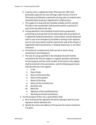 Chapter 4.3 – Punjab Drug Rules 2007
GM Hamad Muhammad Muneeb
b. A person who is registered under Pharmacy Act 1967 shall
personally supervise the sale of drugs under license in Form 9
(Pharmacy) and likewise supervision of drug sales at medical store
should be done by person registered for medical store.
c. The supply of a drug shall be recorded suitably and the records,
the bills or the counterfoils shall be preserved for a period of 3
years from the date of the sale.
d. A drug specified in the Schedules B and D and a preparation
containing such drug shall not be sold except with prescription of
a registered medical practitioner; a prescription may be dispensed
with in case of an emergency (recorded in writing in the register);
and no such prescription shall be required for sale of the drug to a
registered medical practitioner, a hospital dispensary or any other
institution.
e. A licensee of a medical store shall not sell or store a drug
mentioned in the Schedule G.
f. The sale of a drug specified in the Schedules B and D shall be
recorded at the time of supply in a register specially maintained
for the purpose and the serial number of the entry in the register
shall be entered in the prescription, and the following particulars
shall be entered in the register:
i. S. No.
ii. Date of Sale.
iii. Name of the prescriber.
iv. Name of the patient.
v. Name of the drug.
vi. Name of the manufacturer.
vii. Quantity sold.
viii. Batch No.
ix. Signature of the qualified person.
x. Quantity purchased and balance.
2. For the purpose of this rule, a prescription shall:
a. Be in writing and be signed by the person giving it with his usual
signature and be dated by him.
b. Specify the name and address of the person for whose treatment
it is given.
45
 