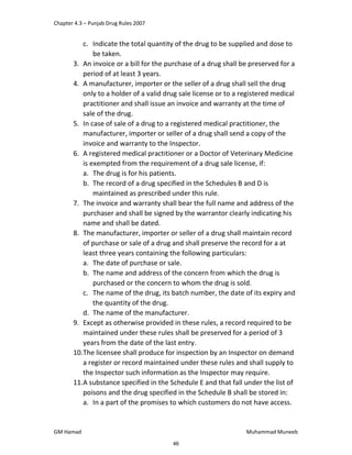 Chapter 4.3 – Punjab Drug Rules 2007
GM Hamad Muhammad Muneeb
c. Indicate the total quantity of the drug to be supplied and dose to
be taken.
3. An invoice or a bill for the purchase of a drug shall be preserved for a
period of at least 3 years.
4. A manufacturer, importer or the seller of a drug shall sell the drug
only to a holder of a valid drug sale license or to a registered medical
practitioner and shall issue an invoice and warranty at the time of
sale of the drug.
5. In case of sale of a drug to a registered medical practitioner, the
manufacturer, importer or seller of a drug shall send a copy of the
invoice and warranty to the Inspector.
6. A registered medical practitioner or a Doctor of Veterinary Medicine
is exempted from the requirement of a drug sale license, if:
a. The drug is for his patients.
b. The record of a drug specified in the Schedules B and D is
maintained as prescribed under this rule.
7. The invoice and warranty shall bear the full name and address of the
purchaser and shall be signed by the warrantor clearly indicating his
name and shall be dated.
8. The manufacturer, importer or seller of a drug shall maintain record
of purchase or sale of a drug and shall preserve the record for a at
least three years containing the following particulars:
a. The date of purchase or sale.
b. The name and address of the concern from which the drug is
purchased or the concern to whom the drug is sold.
c. The name of the drug, its batch number, the date of its expiry and
the quantity of the drug.
d. The name of the manufacturer.
9. Except as otherwise provided in these rules, a record required to be
maintained under these rules shall be preserved for a period of 3
years from the date of the last entry.
10.The licensee shall produce for inspection by an Inspector on demand
a register or record maintained under these rules and shall supply to
the Inspector such information as the Inspector may require.
11.A substance specified in the Schedule E and that fall under the list of
poisons and the drug specified in the Schedule B shall be stored in:
a. In a part of the promises to which customers do not have access.
46
 