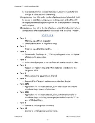 Chapter 4.3 – Punjab Drug Rules 2007
GM Hamad Muhammad Muneeb
b. In a locked almirah, cupboard or drawer, reserved solely for the
storage of the substance or the drug.
12.A substance that falls under the list of poisons in the Schedule E shall
be stored in a container, impervious to the poison, and sufficiently
strong to prevent leakage arising from the ordinary risks of handling
and transport.
13.A substance that fall in the list of poisons under the Schedule E when
compounded and dispensed shall be labeled with the word “Poison”.
SCHEDULE A
 Form 1
­ Monthly report from inspector
­ Details of violations in respect of drugs
 Form 2
­ Progress report for the month of --------
 Form 3
­ Order under The Drugs Act, 1976 regarding person not to dispose
of stock in his possession.
 Form 4
­ Intimation of purpose to person from whom the sample is taken.
 Form 5
­ Receipt for stock of drug and other materials seized under the
Drugs Act, 1976.
 Form 6
­ Memorandum to Government Analyst
 Form 7
­ Report of Test/Analysis by Government Analyst, Punjab
 Form 8 (A)
­ Application for the license to sell, store and exhibit for sale and
distribute drugs by way of pharmacy.
 Form 8 (B)
­ Application for the license to sell, store, exhibit for sale and to
distribute drugs excluding the drugs specified in Schedule “G” by
way of Medical Store.
 Form 9
­ License to sell drugs in a Pharmacy.
 Form 10
­ License to sell drugs in a Medical Store.
47
 