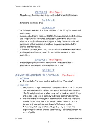 Chapter 4.3 – Punjab Drug Rules 2007
GM Hamad Muhammad Muneeb
SCHEDULE B (Past Papers)
 Narcotics psychotropic, Anti-depressant and other controlled drugs.
SCHEDULE C
 Scheme to examine a drug.
SCHEDULE D
 To be sold by a retailer strictly on the prescription of registered medical
practitioner.
 Adrenocorticotrophic hormone (ACTH), Androgenic anabolic, Estrogenic,
and Pregestational substance, Benzeestrol, derivatives of stilbene,
dibenzyl or naphthalene with estrogenic activity, their esters, steroids
compound with androgenic or anabolic estrogenic progress to the
activity and their esters.
 Antibiotics specified, their salts, derivatives and salts of their derivatives.
 Antihistamine substance, their salts and derivatives salts of their
derivatives.
SCHEDULE E (Past Papers)
 Percentage of poison content below which the substance or its
preparation is exempted from the provision of rule
SCHEDULE F
MINIMUM REQUIREMENTS FOR A PHARMACY (Past Papers)
1. ENTRANCE
 The front of a Pharmacy shall be an inscription “Pharmacy”.
2. PREMISES
 The premises of a pharmacy shall be separated from room for private
use. The premises shall be built dry, well-lit and ventilated and shall
of sufficient dimensions to allow the goods in stock, especially drugs
and poison to be kept in a clearly visible and appropriate manner.
 The floor of the Pharmacy shall be smooth and washable. The walls
shall be plastered or tiled or oil painted so as to maintain smooth
durable and washable surface devoid of holes and cracks.
 A Pharmacy shall be provided with good quality of water. The
dispensing department shall be separated by a barrier to prevent the
entry of public.
48
 
