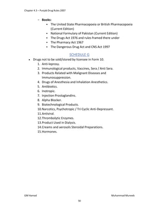 Chapter 4.3 – Punjab Drug Rules 2007
GM Hamad Muhammad Muneeb
­ Books:
 The United State Pharmacopoeia or British Pharmacopoeia
(Current Edition)
 National Formulary of Pakistan (Current Edition)
 The Drugs Act 1976 and rules framed there under
 The Pharmacy Act 1967
 The Dangerous Drug Act and CNS Act 1997
SCHEDULE G
 Drugs not to be sold/stored by licensee in Form 10.
1. Anti-leprosy.
2. Immunological products, Vaccines, Sera / Anti Sera.
3. Products Related with Malignant Diseases and
Immunosuppression.
4. Drugs of Anesthesia and Inhalation Anesthetics.
5. Antibiotics.
6. Inotropic.
7. Injection Prostaglandins.
8. Alpha Blocker.
9. Biotechnological Products.
10.Narcotics, Psychotropic / Tri Cyclic Anti-Depressant.
11.Antiviral.
12.Thrombolytic Enzymes.
13.Product Used in Dialysis.
14.Creams and aerosols Steroidal Preparations.
15.Hormones.
50
 