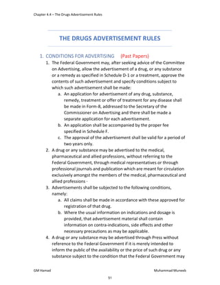 Chapter 4.4 – The Drugs Advertisement Rules
GM Hamad Muhammad Muneeb
THE DRUGS ADVERTISEMENT RULES
1. CONDITIONS FOR ADVERTISING (Past Papers)
1. The Federal Government may, after seeking advice of the Committee
on Advertising, allow the advertisement of a drug, or any substance
or a remedy as specified in Schedule D-1 or a treatment, approve the
contents of such advertisement and specify conditions subject to
which such advertisement shall be made:
a. An application for advertisement of any drug, substance,
remedy, treatment or offer of treatment for any disease shall
be made in Form-8, addressed to the Secretary of the
Commissioner on Advertising and there shall be made a
separate application for each advertisement.
b. An application shall be accompanied by the proper fee
specified in Schedule F.
c. The approval of the advertisement shall be valid for a period of
two years only.
2. A drug or any substance may be advertised to the medical,
pharmaceutical and allied professions, without referring to the
Federal Government, through medical representatives or through
professional journals and publication which are meant for circulation
exclusively amongst the members of the medical, pharmaceutical and
allied professions ·
3. Advertisements shall be subjected to the following conditions,
namely:
a. All claims shall be made in accordance with these approved for
registration of that drug.
b. Where the usual information on indications and dosage is
provided, that advertisement material shall contain
information on contra-indications, side effects and other
necessary precautions as may be applicable.
4. A drug or any substance may be advertised through Press without
reference to the Federal Government if it is merely intended to
inform the public of the availability or the price of such drug or any
substance subject to the condition that the Federal Government may
51
 