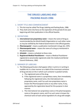 Chapter 4.5 – The Drugs Labeling and Packing Rules 1986
GM Hamad Muhammad Muneeb
THE DRUGS LABELING AND
PACKING RULES 1986
1. SHORT TITLE AND COMMENCEMENT
1. This Act may be called The Drugs Labeling and Packing Rules, 1986.
2. They shall come into force on the expiration of the period of one year
beginning with their publication in the official Gazette.
2. DEFINITIONS
1. International non‐proprietary name – means the name of drug as
recommended by the World Health Organization or such other name
as may be notified by the Federal Government in the official gazette.
2. Pharmacopeial – means a publication mentioned in drugs Act, 1976.
3. Pharmacopeial name – means the name of a drug as mentioned in
the pharmacopoeia.
4. Schedule – means a schedule to these rules.
5. Registered Medical Practitioners – means a Medical Practitioner
registered or provincially registered under the medical and Dental
Council Ordinance, 1962.
3. MANNER OF LABELING
1. The following particulars shall appear either in print or in writing in
inedible ink in a clear manner on a label of the innermost container
of drug and also on the in which such container is packed namely:
a. The registered name of the drug.
b. If the registered name is a proprietary name, then immediately
following the registered name, the international non‐
proprietary name, and if no such non‐proprietary name is
known the Pharmacopeial name or any other name, if any,
approved by the registration board for this purpose in clear
manner.
c. The international non‐proprietary name or the pharmacopoeia
name or the generic name, and if no such name is known the
chemical name of each active ingredient of a drug with weight.
54
 