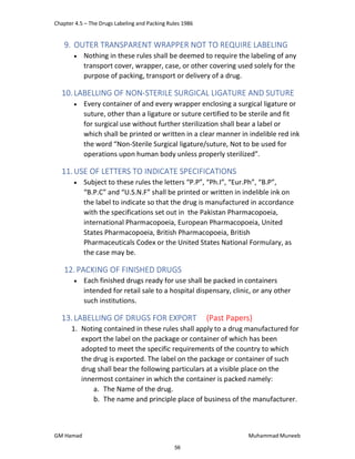 Chapter 4.5 – The Drugs Labeling and Packing Rules 1986
GM Hamad Muhammad Muneeb
9. OUTER TRANSPARENT WRAPPER NOT TO REQUIRE LABELING
 Nothing in these rules shall be deemed to require the labeling of any
transport cover, wrapper, case, or other covering used solely for the
purpose of packing, transport or delivery of a drug.
10.LABELLING OF NON‐STERILE SURGICAL LIGATURE AND SUTURE
 Every container of and every wrapper enclosing a surgical ligature or
suture, other than a ligature or suture certified to be sterile and fit
for surgical use without further sterilization shall bear a label or
which shall be printed or written in a clear manner in indelible red ink
the word “Non‐Sterile Surgical ligature/suture, Not to be used for
operations upon human body unless properly sterilized”.
11.USE OF LETTERS TO INDICATE SPECIFICATIONS
 Subject to these rules the letters “P.P”, “Ph.I”, “Eur.Ph”, “B.P”,
“B.P.C” and “U.S.N.F” shall be printed or written in indelible ink on
the label to indicate so that the drug is manufactured in accordance
with the specifications set out in the Pakistan Pharmacopoeia,
international Pharmacopoeia, European Pharmacopoeia, United
States Pharmacopoeia, British Pharmacopoeia, British
Pharmaceuticals Codex or the United States National Formulary, as
the case may be.
12. PACKING OF FINISHED DRUGS
 Each finished drugs ready for use shall be packed in containers
intended for retail sale to a hospital dispensary, clinic, or any other
such institutions.
13.LABELLING OF DRUGS FOR EXPORT (Past Papers)
1. Noting contained in these rules shall apply to a drug manufactured for
export the label on the package or container of which has been
adopted to meet the specific requirements of the country to which
the drug is exported. The label on the package or container of such
drug shall bear the following particulars at a visible place on the
innermost container in which the container is packed namely:
a. The Name of the drug.
b. The name and principle place of business of the manufacturer.
56
 