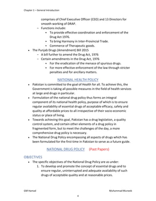 Chapter 1 – General Introduction
GM Hamad Muhammad Muneeb
comprises of Chief Executive Officer (CEO) and 13 Directors for
smooth working of DRAP.
­ Functions include:
 To provide effective coordination and enforcement of the
Drug Act 1976.
 To bring Harmony in Inter-Provincial Trade.
 Commerce of Therapeutic goods.
 The Punjab Drugs (Amendment) Bill 2015
­ A bill further to amend the Drug Act, 1976
­ Certain amendments in the Drug Act, 1976
 For the eradication of the menace of spurious drugs.
 For more effective enforcement of the law through stricter
penalties and for ancillary matters.
NATIONAL HEALTH POLICY
 Pakistan is committed to the goal of Health for all. To achieve this, the
Government is taking all possible measures in the field of health services
at large and drugs in particular.
 Formulation of the national drug policy thus forms an integral
component of its national health policy, purpose of which is to ensure
regular availability of essential drugs of acceptable efficacy, safety and
quality at affordable prices to all irrespective of their socio-economic
status or place of living.
 Towards achieving this goal, Pakistan has a drug legislation, a quality
control system, and certain other elements of a drug policy in
fragmented form, but to meet the challenges of the day, a more
comprehensive drug policy is necessary.
 The National Drug Policy encompassing all aspects of drugs which has
been formulated for the first time in Pakistan to serve as a future guide.
NATIONAL DRUG POLICY (Past Papers)
OBJECTIVES
 The specific objectives of the National Drug Policy are as under:
1. To develop and promote the concept of essential drugs and to
ensure regular, uninterrupted and adequate availability of such
drugs of acceptable quality and at reasonable prices.
4
 