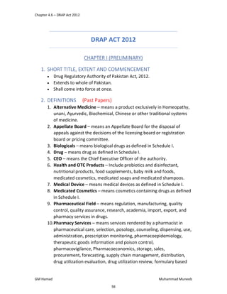 Chapter 4.6 – DRAP Act 2012
GM Hamad Muhammad Muneeb
DRAP ACT 2012
CHAPTER I (PRELIMINARY)
1. SHORT TITLE, EXTENT AND COMMENCEMENT
 Drug Regulatory Authority of Pakistan Act, 2012.
 Extends to whole of Pakistan.
 Shall come into force at once.
2. DEFINITIONS (Past Papers)
1. Alternative Medicine – means a product exclusively in Homeopathy,
unani, Ayurvedic, Biochemical, Chinese or other traditional systems
of medicine.
2. Appellate Board – means an Appellate Board for the disposal of
appeals against the decisions of the licensing board or registration
board or pricing committee.
3. Biologicals – means biological drugs as defined in Schedule I.
4. Drug – means drug as defined in Schedule I.
5. CEO – means the Chief Executive Officer of the authority.
6. Health and OTC Products – Include probiotics and disinfectant,
nutritional products, food supplements, baby milk and foods,
medicated cosmetics, medicated soaps and medicated shampoos.
7. Medical Device – means medical devices as defined in Schedule I.
8. Medicated Cosmetics – means cosmetics containing drugs as defined
in Schedule I.
9. Pharmaceutical Field – means regulation, manufacturing, quality
control, quality assurance, research, academia, import, export, and
pharmacy services in drugs.
10.Pharmacy Services – means services rendered by a pharmacist in
pharmaceutical care, selection, posology, counseling, dispensing, use,
administration, prescription monitoring, pharmacoepidemiology,
therapeutic goods information and poison control,
pharmacovigilance, Pharmacoeconomics, storage, sales,
procurement, forecasting, supply chain management, distribution,
drug utilization evaluation, drug utilization review, formulary based
58
 