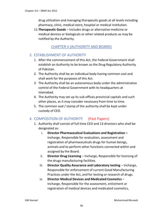 Chapter 4.6 – DRAP Act 2012
GM Hamad Muhammad Muneeb
drug utilization and managing therapeutic goods at all levels including
pharmacy, clinic, medical store, hospital or medical institution.
11.Therapeutic Goods – Includes drugs or alternative medicine or
medical devices or biologicals or other related products as may be
notified by the Authority.
CHAPTER II (AUTHORITY AND BOARD)
3. ESTABLISHMENT OF AUTHORITY
1. After the commencement of this Act, the Federal Government shall
establish an Authority to be known as the Drug Regulatory Authority
of Pakistan.
2. The Authority shall be an individual body having common seal and
shall work for the purposes of this Act.
3. The Authority shall be an autonomous body under the administrative
control of the Federal Government with its headquarters at
Islamabad.
4. The Authority may set up its sub-offices provincial capitals and such
other places, as it may consider necessary from time to time.
5. The common seal / stamp of the authority shall be kept under
custody of CEO.
4. COMPOSITION OF AUTHORITY (Past Papers)
1. Authority shall consist of full time CEO and 13 directors who shall be
designated as:
i. Director Pharmaceutical Evaluations and Registration –
Incharge, Responsible for evaluation, assessment and
registration of pharmaceuticals drugs for human beings,
animals and to perform other functions connected within and
assigned by the Board.
ii. Director Drug Licensing – Incharge, Responsible for licensing of
the drugs manufacturing facilities.
iii. Director Quality Assurance and Laboratory testing – Incharge,
Responsible for enforcement of current Good Manufacturing
Practices under the Act, and for testing or research of drugs.
iv. Director Medical Devices and Medicated Cosmetics –
Incharge, Responsible for the assessment, enlistment or
registration of medical devices and medicated cosmetics,
59
 