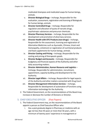 Chapter 4.6 – DRAP Act 2012
GM Hamad Muhammad Muneeb
medicated shampoos and medicated soaps for human beings,
animals.
v. Director Biological Drugs – Incharge, Responsible for the
evaluation, assessment, registration and licensing of Biologicals
for human beings, animals.
vi. Director Controlled Drugs – Incharge, Responsible for
regulation and allocation of quota of narcotic drugs,
psychotropic substances and precursor chemicals.
vii. Director Pharmacy Services – Incharge, Responsible for the
development and promotion of pharmacy services.
viii. Director Health with OTC Products (non-drugs) – Incharge,
Responsible for the assessment, licensing and registration of
Alternative Medicines such as Ayurvedic, Chinese, Unani and
Homeopathy, enlistment or registration of nutritional products
and food supplements for human beings, animals.
ix. Director Costing and Pricing – Incharge, Responsible for the
costing and pricing of therapeutic goods.
x. Director Budget and Accounts – Incharge, Responsible for
budgetary and financial aspects of the Authority and other
daily accounting matters.
xi. Director Administration, Human Resource and Logistics –
Incharge, Responsible for administration, recruitment,
appointment, capacity building and development for the
Authority.
xii. Director Legal Affairs – Incharge, Responsible for legal aspects
of the Authority and other matters connected with Drug Court.
xiii. Director Management Information Services – Incharge,
Responsible for development of automation of functions using
information technology for the Authority.
2. The Federal Government, on the recommendations of the Board may
increase or decrease the number of Divisions or Director.
5. CHIEF EXECUTIVE OFFICER (Past Papers)
1. The Federal Government may, on the recommendations of the Board
appoint a person as Chief Executive Officer who:
i. Has a post graduate degree in Pharmacy or medicine with an
age not less than 45 years or more than 56 years, with a
minimum of twenty years’ experience in management or
60
 