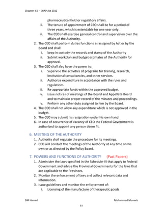 Chapter 4.6 – DRAP Act 2012
GM Hamad Muhammad Muneeb
pharmaceutical field or regulatory affairs.
ii. The tenure of appointment of CEO shall be for a period of
three years, which is extendable for one year only.
iii. The CEO shall exercise general control and supervision over the
affairs of the Authority.
2. The CEO shall perform duties functions as assigned by Act or by the
Board and shall:
i. keep in custody the records and stamp of the Authority
ii. Submit workplan and budget estimates of the Authority for
approval.
3. The CEO shall also have the power to:
i. Supervise the activities of programs for training, research,
institutional consultancies, and other services.
ii. Authorize expenditure in accordance with the rules and
regulations.
iii. Re-appropriate funds within the approved budget.
iv. Issue notices of meetings of the Board and Appellate Board
and to maintain proper record of the minutes and proceedings.
v. Perform any other duty assigned to him by the Board.
4. The CEO shall not allow any expenditure which is not approved in the
budget.
5. The CEO may submit his resignation under his own hand.
6. In case of occurrence of vacancy of CEO the Federal Government is
authorized to appoint any person deem fit.
6. MEETING OF THE AUTHORITY
1. Authority shall regulate the procedure for its meetings.
2. CEO will conduct the meetings of the Authority at any time on his
own or as directed by the Policy Board.
7. POWERS AND FUNCTIONS OF AUTHORITY (Past Papers)
1. Administer the laws specified in the Schedule-VI that apply to Federal
Government and advise the Provincial Governments for the laws that
are applicable to the Provinces.
2. Monitor the enforcement of laws and collect relevant data and
information.
3. Issue guidelines and monitor the enforcement of:
i. Licensing of the manufacture of therapeutic goods
61
 