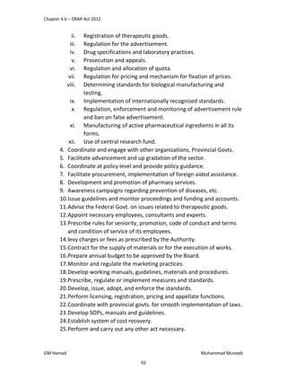 Chapter 4.6 – DRAP Act 2012
GM Hamad Muhammad Muneeb
ii. Registration of therapeutic goods.
iii. Regulation for the advertisement.
iv. Drug specifications and laboratory practices.
v. Prosecution and appeals.
vi. Regulation and allocation of quota.
vii. Regulation for pricing and mechanism for fixation of prices.
viii. Determining standards for biological manufacturing and
testing.
ix. Implementation of internationally recognized standards.
x. Regulation, enforcement and monitoring of advertisement rule
and ban on false advertisement.
xi. Manufacturing of active pharmaceutical ingredients in all its
forms.
xii. Use of central research fund.
4. Coordinate and engage with other organizations, Provincial Govts.
5. Facilitate advancement and up gradation of the sector.
6. Coordinate at policy level and provide policy guidance.
7. Facilitate procurement, implementation of foreign aided assistance.
8. Development and promotion of pharmacy services.
9. Awareness campaigns regarding prevention of diseases, etc.
10.Issue guidelines and monitor proceedings and funding and accounts.
11.Advise the Federal Govt. on issues related to therapeutic goods.
12.Appoint necessary employees, consultants and experts.
13.Prescribe rules for seniority, promotion, code of conduct and terms
and condition of service of its employees.
14.levy charges or fees as prescribed by the Authority.
15.Contract for the supply of materials or for the execution of works.
16.Prepare annual budget to be approved by the Board.
17.Monitor and regulate the marketing practices.
18.Develop working manuals, guidelines, materials and procedures.
19.Prescribe, regulate or implement measures and standards.
20.Develop, issue, adopt, and enforce the standards.
21.Perform licensing, registration, pricing and appellate functions.
22.Coordinate with provincial govts. for smooth implementation of laws.
23.Develop SOPs, manuals and guidelines.
24.Establish system of cost recovery.
25.Perform and carry out any other act necessary.
62
 