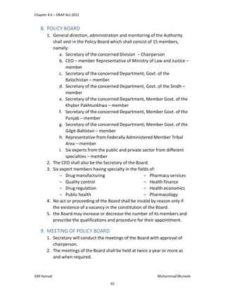 Chapter 4.6 – DRAP Act 2012
GM Hamad Muhammad Muneeb
8. POLICY BOARD
1. General direction, administration and monitoring of the Authority
shall vest in the Policy Board which shall consist of 15 members,
namely:
a. Secretary of the concerned Division – Chairperson
b. CEO – member Representative of Ministry of Law and Justice –
member
c. Secretary of the concerned Department, Govt. of the
Balochistan – member
d. Secretary of the concerned Department, Govt. of the Sindh –
member
e. Secretary of the concerned Department, Member Govt. of the
Khyber Pakhtunkhwa – member
f. Secretary of the concerned Department, Member Govt. of the
Punjab – member
g. Secretary of the concerned Department; Member Govt. of the
Gilgit-Baltistan – member
h. Representative from Federally Administered Member Tribal
Area – member
i. Six experts from the public and private sector from different
specialties – member
2. The CEO shall also be the Secretary of the Board.
3. Six expert members having specialty in the fields of:
­ Drug manufacturing
­ Quality control
­ Drug regulation
­ Public health
­ Pharmacy services
­ Health finance
­ Health economics
­ Pharmacology
4. No act or proceeding of the Board shall be invalid by reason only if
the existence of a vacancy in the constitution of the Board.
5. the Board may increase or decrease the number of its members and
prescribe the qualifications and procedure for their appointment.
9. MEETING OF POLICY BOARD
1. Secretary will conduct the meetings of the Board with approval of
chairperson.
2. The meetings of the Board shall be held at twice a year or more as
and when required.
63
 