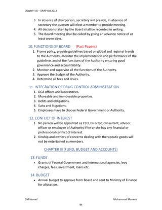 Chapter 4.6 – DRAP Act 2012
GM Hamad Muhammad Muneeb
3. In absence of chairperson, secretary will preside, in absence of
secretary the quorum will elect a member to preside meeting.
4. All decisions taken by the Board shall be recorded in writing.
5. The Board meeting shall be called by giving an advance notice of at
least seven days.
10.FUNCTIONS OF BOARD (Past Papers)
1. Frame policy, provide guidelines based on global and regional trends
to the Authority, Monitor the implementation and performance of the
guidelines and of the functions of the Authority ensuring good
governance and accountability.
2. Monitor and supervise all the functions of the Authority.
3. Approve the Budget of the Authority.
4. Determine all fees and levies.
11. INTEGRATION OF DRUG CONTROL ADMINISTRATION
1. DCA offices and laboratories.
2. Moveable and immoveable properties.
3. Debts and obligations.
4. Suits and litigations.
5. Employees have to choose Federal Government or Authority.
12. CONFLICT OF INTEREST
1. No person will be appointed as CEO, Director, consultant, advisor,
officer or employee of Authority if he or she has any financial or
professional conflict of interest.
2. Kinship and owners of concerns dealing with therapeutic goods will
not be entertained as members.
CHAPTER III (FUND, BUDGET AND ACCOUNTS)
13.FUNDS
 Grants of Federal Government and international agencies, levy
charges, fees, investment, loans etc.
14.BUDGET
 Annual budget to approve from Board and sent to Ministry of Finance
for allocation.
64
 