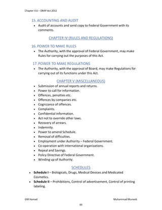 Chapter 4.6 – DRAP Act 2012
GM Hamad Muhammad Muneeb
15. ACCOUNTING AND AUDIT
 Audit of accounts and send copy to Federal Government with its
comments.
CHAPTER IV (RULES AND REGULATIONS)
16. POWER TO MAKE RULES
 The Authority, with the approval of Federal Government, may make
Rules for carrying out the purposes of this Act.
17.POWER TO MAKE REGULATIONS
 The Authority, with the approval of Board, may make Regulations for
carrying out of its functions under this Act.
CHAPTER V (MISCELLANEOUS)
 Submission of annual reports and returns.
 Power to call for information.
 Offences, penalties etc.
 Offences by companies etc.
 Cognizance of offences.
 Complaints.
 Confidential information.
 Act not to override other laws.
 Recovery of arrears.
 Indemnity.
 Power to amend Schedule.
 Removal of difficulties.
 Employment under Authority – Federal Government.
 Co-operation with international organizations.
 Repeal and Savings.
 Policy Directive of Federal Government.
 Winding up of Authority.
SCHEDULES
 Schedule I – Biologicals, Drugs, Medical Devices and Medicated
Cosmetics.
 Schedule II – Prohibitions, Control of advertisement, Control of printing
labeling.
65
 
