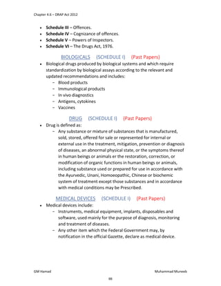 Chapter 4.6 – DRAP Act 2012
GM Hamad Muhammad Muneeb
 Schedule III – Offences.
 Schedule IV – Cognizance of offences.
 Schedule V – Powers of Inspectors.
 Schedule VI – The Drugs Act, 1976.
BIOLOGICALS (SCHEDULE I) (Past Papers)
 Biological drugs produced by biological systems and which require
standardization by biological assays according to the relevant and
updated recommendations and includes:
­ Blood products
­ Immunological products
­ In vivo diagnostics
­ Antigens, cytokines
­ Vaccines
DRUG (SCHEDULE I) (Past Papers)
 Drug is defined as:
­ Any substance or mixture of substances that is manufactured,
sold, stored, offered for sale or represented for internal or
external use in the treatment, mitigation, prevention or diagnosis
of diseases, an abnormal physical state, or the symptoms thereof
in human beings or animals er the restoration, correction, or
modification of organic functions in human beings or animals,
including substance used or prepared for use in accordance with
the Ayurvedic, Unani, Homoeopathic, Chinese or biochemic
system of treatment except those substances and in accordance
with medical conditions may be Prescribed.
MEDICAL DEVICES (SCHEDULE I) (Past Papers)
 Medical devices include:
­ Instruments, medical equipment, implants, disposables and
software, used mainly for the purpose of diagnosis, monitoring
and treatment of diseases.
­ Any other item which the Federal Government may, by
notification in the official Gazette, declare as medical device.
66
 