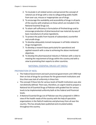 Chapter 1 – General Introduction
GM Hamad Muhammad Muneeb
2. To inculcate in all related sectors and personnel the concept of
rational use of drugs with a view to safeguarding public health
from over-use, misuse or inappropriate use of drugs.
3. To encourage the availability and accessibility of drugs in all parts
of the country with emphasis on those which are included in the
National Essential Drugs List.
4. To attain self-sufficiency in formulation of finished drugs and to
encourage production of pharmaceutical raw materials by way of
basic manufacture of active ingredients.
5. To protect the public from hazards of substandard, counterfeit
and unsafe drugs.
6. To develop adequately trained manpower in all fields related to
drugs management.
7. To develop a research base particularly for operational and
applied research with a view to achieving the above mentioned
objectives.
8. To develop the pharmaceutical industry in Pakistan with a view to
meeting the requirement of drugs within the country and with a
view to promoting their exports to other countries.
NATIONAL ESSENTIAL DRUGS LIST (NEDL)
PREPARATION OF NEDL
 The Federal Government and each provincial government until 1993 had
their on lists of drugs for purchases for the government institutions and
thus there was lack of uniformity in these lists.
 The concept if these lists for various levels of Health Institutions was also
not distinctly defined. There was, therefore, an urgent need to prepare a
National list of Essential Drugs of Pakistan with graded lists for various
levels to be implemented uniformly both at the Federal and Provincial
levels.
 A National Essential Drugs List of Pakistan was thus prepared in 1994 in
view of the health needs of the country with the help of specialists
organizations in the field of medicines and pharmacy from all over the
country. This has already been published and circulated widely
throughout the country.
5
 