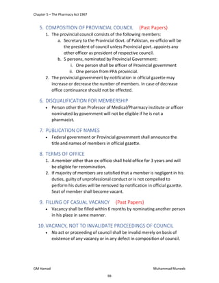 Chapter 5 – The Pharmacy Act 1967
GM Hamad Muhammad Muneeb
5. COMPOSITION OF PROVINCIAL COUNCIL (Past Papers)
1. The provincial council consists of the following members:
a. Secretary to the Provincial Govt. of Pakistan, ex-officio will be
the president of council unless Provincial govt. appoints any
other officer as president of respective council.
b. 5 persons, nominated by Provincial Government:
i. One person shall be officer of Provincial government
ii. One person from PPA provincial.
2. The provincial government by notification in official gazette may
increase or decrease the number of members. In case of decrease
office continuance should not be effected.
6. DISQUALIFICATION FOR MEMBERSHIP
 Person other than Professor of Medical/Pharmacy institute or officer
nominated by government will not be eligible if he is not a
pharmacist.
7. PUBLICATION OF NAMES
 Federal government or Provincial government shall announce the
title and names of members in official gazette.
8. TERMS OF OFFICE
1. A member other than ex-officio shall hold office for 3 years and will
be eligible for renomination.
2. If majority of members are satisfied that a member is negligent in his
duties, guilty of unprofessional conduct or is not compelled to
perform his duties will be removed by notification in official gazette.
Seat of member shall become vacant.
9. FILLING OF CASUAL VACANCY (Past Papers)
 Vacancy shall be filled within 6 months by nominating another person
in his place in same manner.
10.VACANCY, NOT TO INVALIDATE PROCEEDINGS OF COUNCIL
 No act or proceeding of council shall be invalid merely on basis of
existence of any vacancy or in any defect in composition of council.
68
 