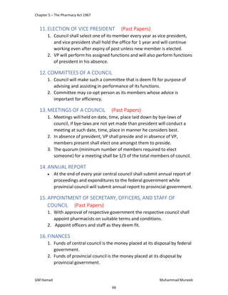 Chapter 5 – The Pharmacy Act 1967
GM Hamad Muhammad Muneeb
11.ELECTION OF VICE PRESIDENT (Past Papers)
1. Council shall select one of its member every year as vice president,
and vice president shall hold the office for 1 year and will continue
working even after expiry of post unless new member is elected.
2. VP will perform his assigned functions and will also perform functions
of president in his absence.
12.COMMITTEES OF A COUNCIL
1. Council will make such a committee that is deem fit for purpose of
advising and assisting in performance of its functions.
2. Committee may co-opt person as its members whose advice is
important for efficiency.
13.MEETINGS OF A COUNCIL (Past Papers)
1. Meetings will held on date, time, place laid down by bye-laws of
council, if bye-laws are not yet made than president will conduct a
meeting at such date, time, place in manner he considers best.
2. In absence of president, VP shall preside and in absence of VP,
members present shall elect one amongst them to preside.
3. The quorum (minimum number of members required to elect
someone) for a meeting shall be 1/3 of the total members of council.
14.ANNUAL REPORT
 At the end of every year central council shall submit annual report of
proceedings and expenditures to the federal government while
provincial council will submit annual report to provincial government.
15.APPOINTMENT OF SECRETARY, OFFICERS, AND STAFF OF
COUNCIL (Past Papers)
1. With approval of respective government the respective council shall
appoint pharmacists on suitable terms and conditions.
2. Appoint officers and staff as they deem fit.
16.FINANCES
1. Funds of central council is the money placed at its disposal by federal
government.
2. Funds of provincial council is the money placed at its disposal by
provincial government.
69
 