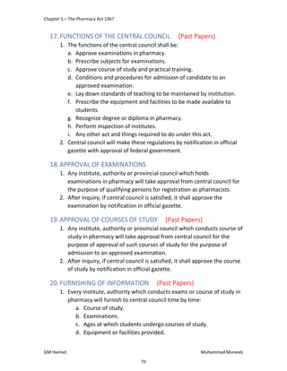 Chapter 5 – The Pharmacy Act 1967
GM Hamad Muhammad Muneeb
17.FUNCTIONS OF THE CENTRAL COUNCIL (Past Papers)
1. The functions of the central council shall be:
a. Approve examinations in pharmacy.
b. Prescribe subjects for examinations.
c. Approve course of study and practical training.
d. Conditions and procedures for admission of candidate to an
approved examination.
e. Lay down standards of teaching to be maintained by institution.
f. Prescribe the equipment and facilities to be made available to
students.
g. Recognize degree or diploma in pharmacy.
h. Perform inspection of institutes.
i. Any other act and things required to do under this act.
2. Central council will make these regulations by notification in official
gazette with approval of federal government.
18.APPROVAL OF EXAMINATIONS
1. Any institute, authority or provincial council which holds
examinations in pharmacy will take approval from central council for
the purpose of qualifying persons for registration as pharmacists.
2. After inquiry, if central council is satisfied, it shall approve the
examination by notification in official gazette.
19.APPROVAL OF COURSES OF STUDY (Past Papers)
1. Any institute, authority or provincial council which conducts course of
study in pharmacy will take approval from central council for the
purpose of approval of such courses of study for the purpose of
admission to an approved examination.
2. After inquiry, if central council is satisfied, it shall approve the course
of study by notification in official gazette.
20.FURNISHING OF INFORMATION (Past Papers)
1. Every institute, authority which conducts exams or course of study in
pharmacy will furnish to central council time by time:
a. Course of study.
b. Examinations.
c. Ages at which students undergo courses of study.
d. Equipment or facilities provided.
70
 