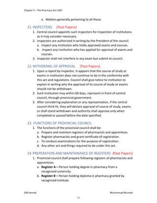 Chapter 5 – The Pharmacy Act 1967
GM Hamad Muhammad Muneeb
e. Matters generally pertaining to all these.
21.INSPECTORS (Past Papers)
1. Central council appoints such inspectors for inspection of institutions
as it may consider necessary.
2. Inspectors are authorized in writing by the President of the council.
a. Inspect any institution who holds approved exams and courses.
b. Inspect any institution who has applied for approval of exams and
courses.
3. Inspector shall not interfere in any exam but submit to council.
22.WITHDRAWL OF APPROVAL (Past Papers)
1. Upon a report by inspector, it appears that the course of study or
exams in institution does not continue to be in the conformity with
this act and regulations. Council shall give notice to institution to
explain in writing why the approval of its course of study or exams
should not be withdrawn.
2. Such institution may within 60 days, represent in front of central
council, through provincial government.
3. After considering explanation or any representation, if the central
council think fit, they will declare approval of course of study, exams
or shall stand withdrawn and authority shall approve only when
completed or passed before the date specified.
23. FUNCTIONS OF PROVINCIAL COUNCIL
1. The functions of the provincial council shall be:
a. Prepare and maintain registers of pharmacists and apprentices.
b. Register pharmacists and grant certificate of registration.
c. To conduct examinations for the purpose of registration.
d. Any other act and things required to do under this act.
24.PREPERATION AND MAINTAINANCE OF REGISTERS (Past Papers)
1. Provincial council shall prepare following registers of pharmacists and
apprentices:
a. Register A – Person holding degree in pharmacy from a
recognized university.
b. Register B – Person holding diploma in pharmacy granted by
recognized institute.
71
 