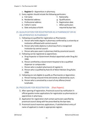 Chapter 5 – The Pharmacy Act 1967
GM Hamad Muhammad Muneeb
c. Register C – Apprentices in pharmacy.
2. Every register should include the following particulars:
a. Full name
b. Residential address
c. Professional address
d. Father’s name
e. Date and place of birth
f. Nationality
g. Qualifications
h. Registration date
i. Other particulars
required by bye-law.
25.QUALIFICATION FOR REGISTRATION AS A PHARMACIST OR AS
AN APPRENTICE IN PHARMACY
1. Following are qualified for registration as Pharmacists:
a. Person who holds degree in pharmacy conferred by a university or
institution affiliated with central council.
b. Person who holds diploma in pharmacy from a recognized
institution by central council.
c. Person who pass exam in pharmacy held by provincial council.
2. Following can be registered as apprentices:
a. Drug Inspector or Government Analyst appointed under Drug Act
1940.
b. Person certified by a Government Hospital to be a qualified
dispenser or compounder.
c. Person who is student pharmacist of register A.
d. Person who is qualified by Rule 65 of West Pakistan Drug Rules
1958.
3. Following are not eligible to qualify as Pharmacists or Apprentice:
a. Person having unsound mind and stands so declared by court.
b. Person who is convicted by a court of any offense (moral
turpitude).
26.PROCEDURE FOR REGISTRATION (Past Papers)
1. After opening of registration, Provincial council by notification in
official gazette invites applications for registration as pharmacists or
apprentices in pharmacy.
2. Application for registration shall contain particulars specified by
provincial council along with fee prescribed by the bye-laws.
3. Provincial council examines applications, if satisfied direct entry of
name of applicant is made in appropriate register.
72
 