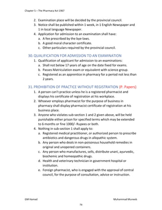 Chapter 5 – The Pharmacy Act 1967
GM Hamad Muhammad Muneeb
2. Examination place will be decided by the provincial council.
3. Notice shall be published within 1 week, in 1 English Newspaper and
1 in local language Newspaper.
4. Application for admission to an examination shall have:
a. A fee prescribed by the bye-laws.
b. A good moral character certificate.
c. Other particulars required by the provincial council.
30.QUALIFICATION FOR ADMISSION TO AN EXAMINATION
1. Qualification of applicant for admission to an examinations:
a. Shall not below 17 years of age on the date fixed for exams.
b. Passes Matriculation exam or equivalent with science group.
c. Registered as an apprentice in pharmacy for a period not less than
2 years.
31.PROHIBITION OF PRACTICE WITHOUT REGISTRATION (P. Papers)
1. A person can’t practice unless he is a registered pharmacist and
displays his certificate of registration at his workplace.
2. Whoever employs pharmacist for the purpose of business in
pharmacy shall display pharmacist certificate of registration at his
business place.
3. Anyone who violates sub-section 1 and 2 given above, will be held
punishable either prison for specified terms which may be extended
to 6 months or fine 1000/- Rupees or both.
4. Nothing in sub-section 1 shall apply to:
a. Registered medical practitioner, or authorized person to prescribe
antibiotics and dangerous drugs in allopathic system.
b. Any person who deals in non-poisonous household remedies in
original and unopened containers.
c. Any person who manufactures, sells, distribute unani, ayurvedic,
biochemic and homeopathic drugs.
d. Health and veterinary technician in government hospital or
institution.
e. Foreign pharmacist, who is engaged with the approval of central
council, for the purpose of consultation, advice or instruction.
74
 