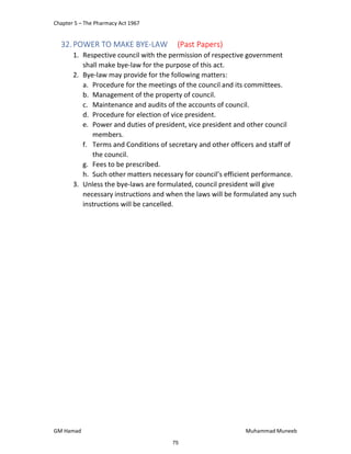 Chapter 5 – The Pharmacy Act 1967
GM Hamad Muhammad Muneeb
32.POWER TO MAKE BYE-LAW (Past Papers)
1. Respective council with the permission of respective government
shall make bye-law for the purpose of this act.
2. Bye-law may provide for the following matters:
a. Procedure for the meetings of the council and its committees.
b. Management of the property of council.
c. Maintenance and audits of the accounts of council.
d. Procedure for election of vice president.
e. Power and duties of president, vice president and other council
members.
f. Terms and Conditions of secretary and other officers and staff of
the council.
g. Fees to be prescribed.
h. Such other matters necessary for council’s efficient performance.
3. Unless the bye-laws are formulated, council president will give
necessary instructions and when the laws will be formulated any such
instructions will be cancelled.
75
 