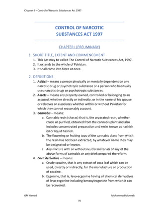 Chapter 6 – Control of Narcotic Substances Act 1997
GM Hamad Muhammad Muneeb
CONTROL OF NARCOTIC
SUBSTANCES ACT 1997
CHAPTER I (PRELIMINARY)
1. SHORT TITLE, EXTENT AND COMMENCEMENT
1. This Act may be called The Control of Narcotic Substances Act, 1997.
2. It extends to the whole of Pakistan.
3. It shall come into force at once.
2. DEFINITIONS
1. Addict – means a person physically or mentally dependent on any
narcotic drug or psychotropic substance or a person who habitually
uses narcotic drugs or psychotropic substances.
2. Assets – means any property owned, controlled or belonging to an
accused, whether directly or indirectly, or in the name of his spouse
or relatives or associates whether within or without Pakistan for
which they cannot reasonably account.
3. Cannabis – means:
a. Cannabis resin (charas) that is, the separated resin, whether
crude or purified, obtained from the cannabis plant and also
includes concentrated preparation and resin known as hashish
oil or liquid hashish.
b. The flowering or fruiting tops of the cannabis plant from which
the resin has not been extracted, by whatever name they may
be designated or known.
c. Any mixture with or without neutral materials of any of the
above forms of cannabis or any drink prepared thereform;
4. Coca derivative – means:
a. Crude cocaine, that is any extract of coca leaf which can be
used, directly or indirectly, for the manufacture or production
of cocaine.
b. Ecgonine, that is, levo-ecgonine having all chemical derivatives
of levo-ecgonine including benzoylecgonine from which it can
be recovered.
76
 