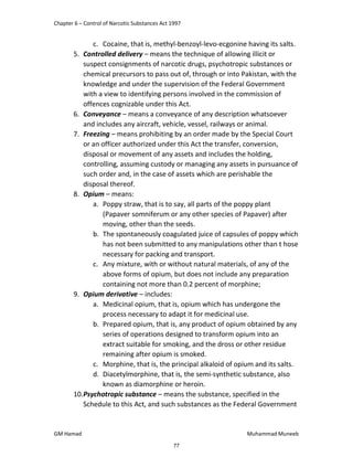 Chapter 6 – Control of Narcotic Substances Act 1997
GM Hamad Muhammad Muneeb
c. Cocaine, that is, methyl-benzoyl-levo-ecgonine having its salts.
5. Controlled delivery – means the technique of allowing illicit or
suspect consignments of narcotic drugs, psychotropic substances or
chemical precursors to pass out of, through or into Pakistan, with the
knowledge and under the supervision of the Federal Government
with a view to identifying persons involved in the commission of
offences cognizable under this Act.
6. Conveyance – means a conveyance of any description whatsoever
and includes any aircraft, vehicle, vessel, railways or animal.
7. Freezing – means prohibiting by an order made by the Special Court
or an officer authorized under this Act the transfer, conversion,
disposal or movement of any assets and includes the holding,
controlling, assuming custody or managing any assets in pursuance of
such order and, in the case of assets which are perishable the
disposal thereof.
8. Opium – means:
a. Poppy straw, that is to say, all parts of the poppy plant
(Papaver somniferum or any other species of Papaver) after
moving, other than the seeds.
b. The spontaneously coagulated juice of capsules of poppy which
has not been submitted to any manipulations other than t hose
necessary for packing and transport.
c. Any mixture, with or without natural materials, of any of the
above forms of opium, but does not include any preparation
containing not more than 0.2 percent of morphine;
9. Opium derivative – includes:
a. Medicinal opium, that is, opium which has undergone the
process necessary to adapt it for medicinal use.
b. Prepared opium, that is, any product of opium obtained by any
series of operations designed to transform opium into an
extract suitable for smoking, and the dross or other residue
remaining after opium is smoked.
c. Morphine, that is, the principal alkaloid of opium and its salts.
d. Diacetylmorphine, that is, the semi-synthetic substance, also
known as diamorphine or heroin.
10.Psychotropic substance – means the substance, specified in the
Schedule to this Act, and such substances as the Federal Government
77
 