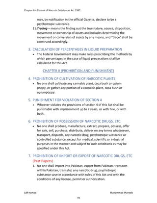 Chapter 6 – Control of Narcotic Substances Act 1997
GM Hamad Muhammad Muneeb
may, by notification in the official Gazette, declare to be a
psychotropic substance.
11.Tracing – means the finding out the true nature, source, disposition,
movement or ownership of assets and includes determining the
movement or conversion of assets by any means, and “trace” shall be
construed accordingly.
3. CALCULATION OF PERCENTAGES IN LIQUID PREPARATION
 The Federal Government may make rules prescribing the methods by
which percentages in the case of liquid preparations shall be
calculated for this Act.
CHAPTER II (PROHIBITION AND PUNISHMENT)
4. PROHIBITION OF CULTIVATION OF NARCOTIC PLANTS
 No one shall cultivate any cannabis plant, coca bush or opium
poppy, or gather any portion of a cannabis plant, coca bush or
opiumpoppy.
5. PUNISHMENT FOR VIOLATION OF SECTION 4
 Whoever violates the provisions of section 4 of this Act shall be
punishable with imprisonment up to 7 years, or with fine, or with
both.
6. PROHIBITION OF POSSESSION OF NARCOTIC DRUGS, ETC.
 No one shall produce, manufacture, extract, prepare, possess, offer
for sale, sell, purchase, distribute, deliver on any terms whatsoever,
transport, dispatch, any narcotic drug, psychotropic substance or
controlled substance, except for medical, scientific or industrial
purposes in the manner and subject to such conditions as may be
specified under this Act.
7. PROHIBITION OF IMPORT OR EXPORT OF NARCOTIC DRUGS, ETC
(Past Papers)
1. No one shall import into Pakistan, export from Pakistan, transport
within Pakistan, transship any narcotic drug, psychotropic
substance save in accordance with rules of this Act and with the
conditions of any license, permit or authorization.
78
 